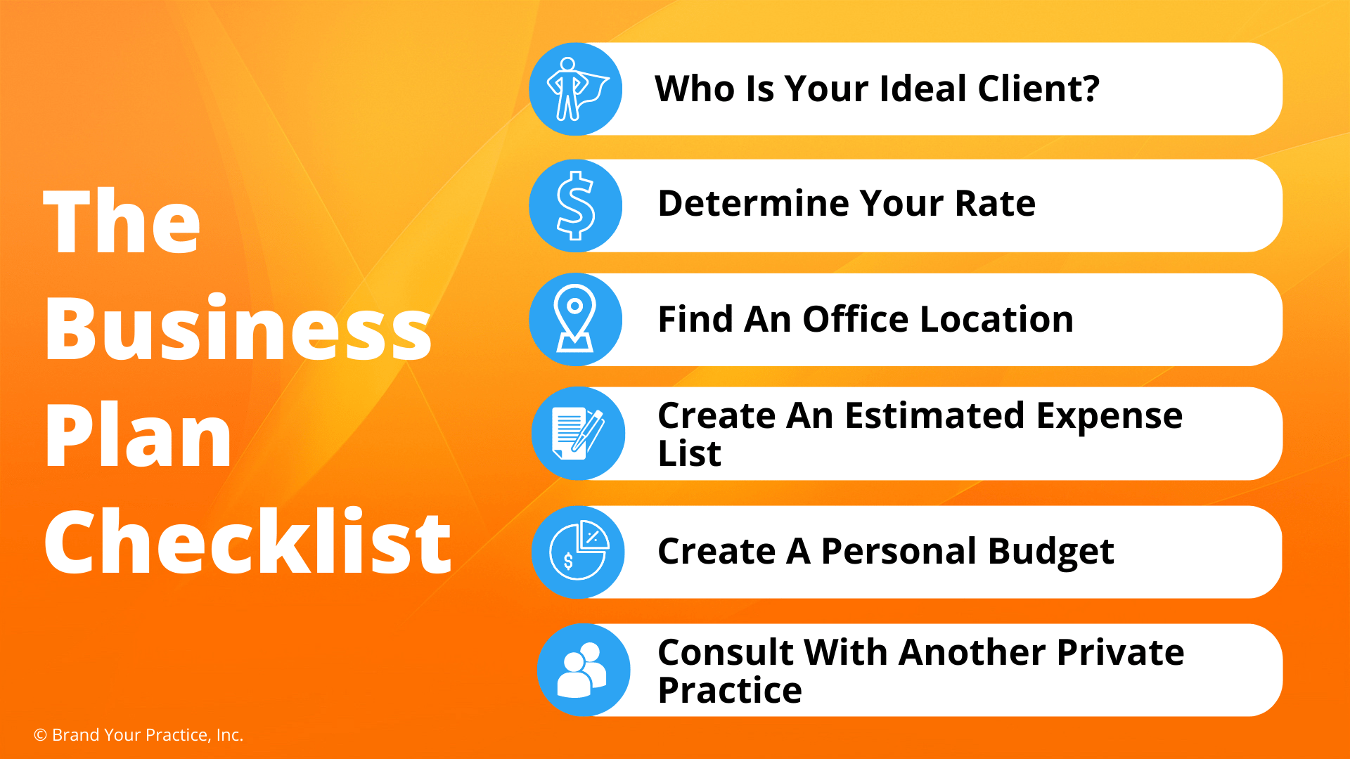 The Business Plan Checklist The Business Plan Checklist 1. Who Is Your Ideal Client 2. Determine Your Rates 3. Find An Office Location 4. Create An Estimated Expenses List 5. Create a Personal Budget 6. Consult With Another Private Practice